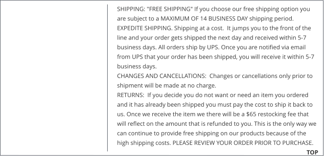 SHIPPING: "FREE SHIPPING" If you choose our free shipping option you are subject to a MAXIMUM OF 14 BUSINESS DAY shipping period.  EXPEDITE SHIPPING. Shipping at a cost.  It jumps you to the front of the line and your order gets shipped the next day and received within 5-7 business days. All orders ship by UPS. Once you are notified via email from UPS that your order has been shipped, you will receive it within 5-7 business days. CHANGES AND CANCELLATIONS:  Changes or cancellations only prior to shipment will be made at no charge.  RETURNS:  If you decide you do not want or need an item you ordered and it has already been shipped you must pay the cost to ship it back to us. Once we receive the item we there will be a $65 restocking fee that will reflect on the amount that is refunded to you. This is the only way we can continue to provide free shipping on our products because of the high shipping costs. PLEASE REVIEW YOUR ORDER PRIOR TO PURCHASE.                                                        TOP