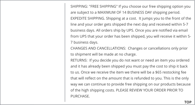 SHIPPING: "FREE SHIPPING" If you choose our free shipping option you are subject to a MAXIMUM OF 14 BUSINESS DAY shipping period.  EXPEDITE SHIPPING. Shipping at a cost.  It jumps you to the front of the line and your order gets shipped the next day and received within 5-7 business days. All orders ship by UPS. Once you are notified via email from UPS that your order has been shipped, you will receive it within 5-7 business days. CHANGES AND CANCELLATIONS:  Changes or cancellations only prior to shipment will be made at no charge.  RETURNS:  If you decide you do not want or need an item you ordered and it has already been shipped you must pay the cost to ship it back to us. Once we receive the item we there will be a $65 restocking fee that will reflect on the amount that is refunded to you. This is the only way we can continue to provide free shipping on our products because of the high shipping costs. PLEASE REVIEW YOUR ORDER PRIOR TO PURCHASE.                                                        TOP