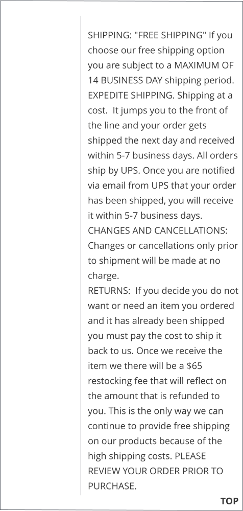 SHIPPING: "FREE SHIPPING" If you choose our free shipping option you are subject to a MAXIMUM OF 14 BUSINESS DAY shipping period.  EXPEDITE SHIPPING. Shipping at a cost.  It jumps you to the front of the line and your order gets shipped the next day and received within 5-7 business days. All orders ship by UPS. Once you are notified via email from UPS that your order has been shipped, you will receive it within 5-7 business days. CHANGES AND CANCELLATIONS:  Changes or cancellations only prior to shipment will be made at no charge.  RETURNS:  If you decide you do not want or need an item you ordered and it has already been shipped you must pay the cost to ship it back to us. Once we receive the item we there will be a $65 restocking fee that will reflect on the amount that is refunded to you. This is the only way we can continue to provide free shipping on our products because of the high shipping costs. PLEASE REVIEW YOUR ORDER PRIOR TO PURCHASE.                                                        TOP