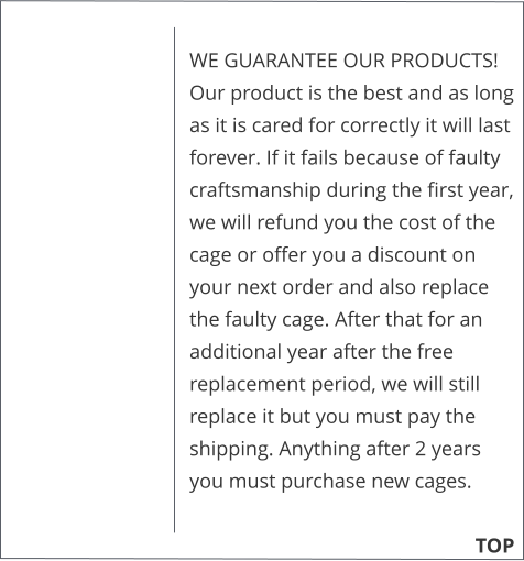 WE GUARANTEE OUR PRODUCTS!  Our product is the best and as long as it is cared for correctly it will last forever. If it fails because of faulty craftsmanship during the first year, we will refund you the cost of the cage or offer you a discount on your next order and also replace the faulty cage. After that for an additional year after the free replacement period, we will still replace it but you must pay the shipping. Anything after 2 years you must purchase new cages. 			        TOP