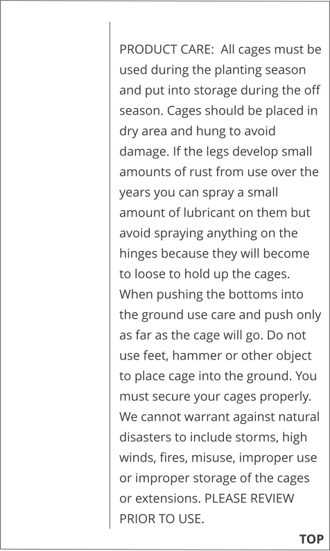 PRODUCT CARE:  All cages must be used during the planting season and put into storage during the off season. Cages should be placed in dry area and hung to avoid damage. If the legs develop small amounts of rust from use over the years you can spray a small amount of lubricant on them but avoid spraying anything on the hinges because they will become to loose to hold up the cages. When pushing the bottoms into the ground use care and push only as far as the cage will go. Do not use feet, hammer or other object to place cage into the ground. You must secure your cages properly. We cannot warrant against natural disasters to include storms, high winds, fires, misuse, improper use or improper storage of the cages or extensions. PLEASE REVIEW PRIOR TO USE.                                                                      TOP