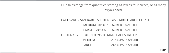 Our sales range from quantities starting as low as four pieces, or as many as you need.   CAGES ARE 2 STACKABLE SECTIONS ASSEMBLED ARE 6 FT TALL                              MEDIUM  20" X 6'     6-PACK    $210.00                              LARGE    24" X 6'       6-PACK    $210.00  OPTIONAL 2 FT EXTENSIONS TO MAKE CAGES TALLER                             MEDIUM                    20"  6-PACK $96.00                             LARGE                        24"  6-PACK $96.00                                                                                                                                                TOP