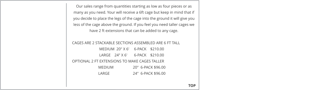 Our sales range from quantities starting as low as four pieces or as many as you need. Your will receive a 6ft cage but keep in mind that if you decide to place the legs of the cage into the ground it will give you less of the cage above the ground. If you feel you need taller cages we have 2 ft extensions that can be added to any cage.   CAGES ARE 2 STACKABLE SECTIONS ASSEMBLED ARE 6 FT TALL                              MEDIUM  20" X 6'     6-PACK    $210.00                              LARGE    24" X 6'       6-PACK    $210.00  OPTIONAL 2 FT EXTENSIONS TO MAKE CAGES TALLER                             MEDIUM                    20"  6-PACK $96.00                             LARGE                        24"  6-PACK $96.00                                                                                                                                                TOP