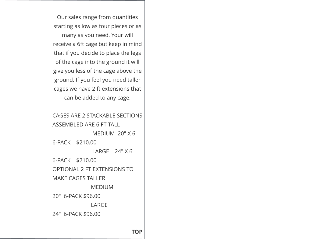 Our sales range from quantities starting as low as four pieces or as many as you need. Your will receive a 6ft cage but keep in mind that if you decide to place the legs of the cage into the ground it will give you less of the cage above the ground. If you feel you need taller cages we have 2 ft extensions that can be added to any cage.   CAGES ARE 2 STACKABLE SECTIONS ASSEMBLED ARE 6 FT TALL                              MEDIUM  20" X 6'     6-PACK    $210.00                              LARGE    24" X 6'       6-PACK    $210.00  OPTIONAL 2 FT EXTENSIONS TO MAKE CAGES TALLER                             MEDIUM                    20"  6-PACK $96.00                             LARGE                        24"  6-PACK $96.00                                                                                                                                                TOP